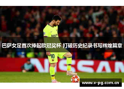 巴萨女足首次捧起欧冠奖杯 打破历史纪录书写辉煌篇章